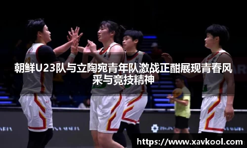 朝鲜U23队与立陶宛青年队激战正酣展现青春风采与竞技精神